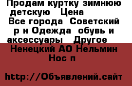 Продам куртку зимнюю детскую › Цена ­ 2 000 - Все города, Советский р-н Одежда, обувь и аксессуары » Другое   . Ненецкий АО,Нельмин Нос п.